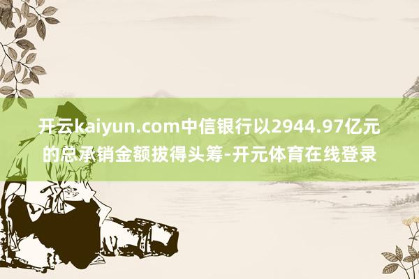 开云kaiyun.com中信银行以2944.97亿元的总承销金额拔得头筹-开元体育在线登录