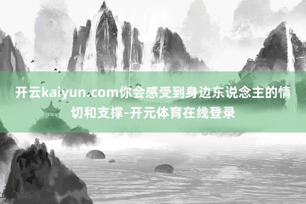 开云kaiyun.com你会感受到身边东说念主的情切和支撑-开元体育在线登录