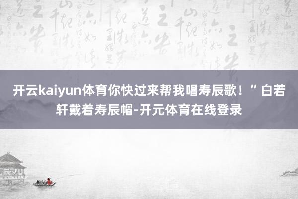 开云kaiyun体育你快过来帮我唱寿辰歌！”白若轩戴着寿辰帽-开元体育在线登录