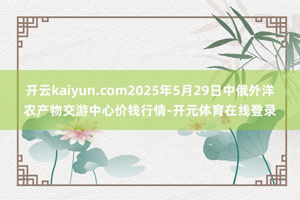 开云kaiyun.com2025年5月29日中俄外洋农产物交