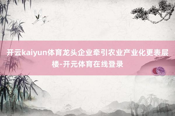 开云kaiyun体育龙头企业牵引农业产业化更表层楼-开元体育在线登录
