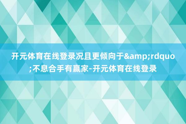 开元体育在线登录况且更倾向于&rdquo;不息合手有