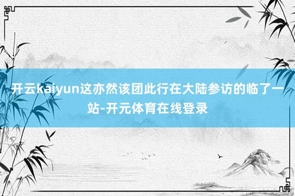 开云kaiyun这亦然该团此行在大陆参访的临了一站-开元体育