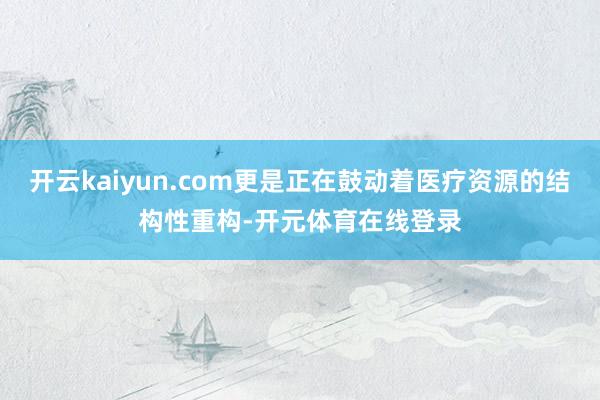 开云kaiyun.com更是正在鼓动着医疗资源的结构性重构-