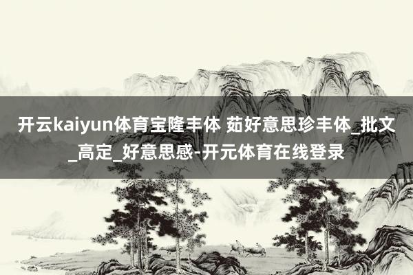 开云kaiyun体育宝隆丰体 茹好意思珍丰体_批文_高定_好