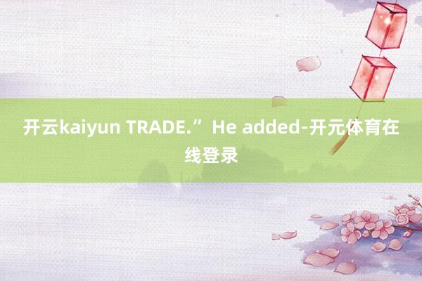 开云kaiyun TRADE.” He added-开元体育