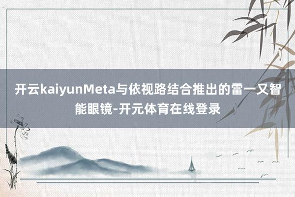 开云kaiyunMeta与依视路结合推出的雷一又智能眼镜-开