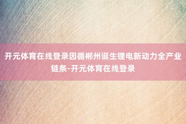 开元体育在线登录因循郴州诞生锂电新动力全产业链条-开元体育在