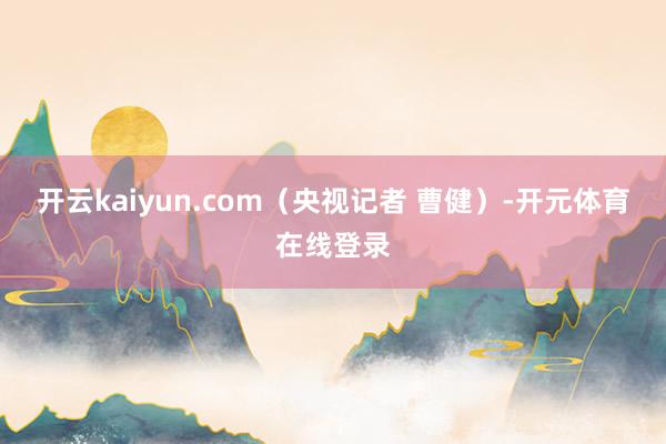 开云kaiyun.com（央视记者 曹健）-开元体育在线登录
