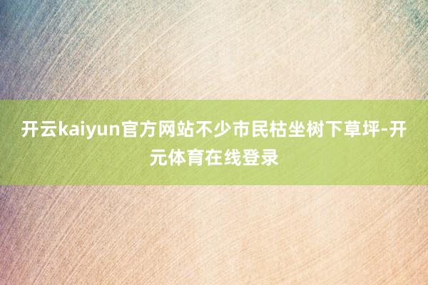 开云kaiyun官方网站不少市民枯坐树下草坪-开元体育在线登录