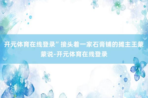 开元体育在线登录”接头着一家石膏铺的摊主王蒙蒙说-开元体育在线登录