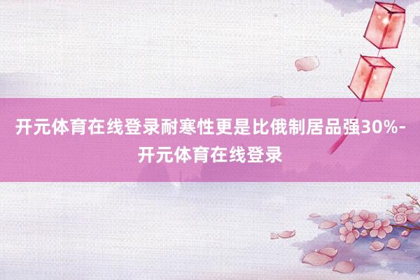 开元体育在线登录耐寒性更是比俄制居品强30%-开元体育在线登