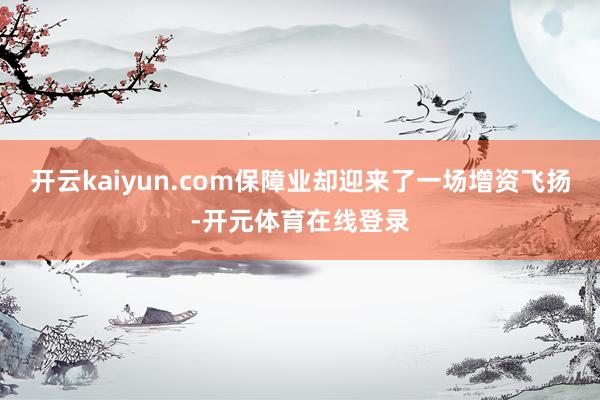 开云kaiyun.com保障业却迎来了一场增资飞扬-开元体育