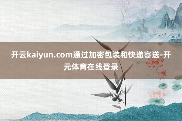 开云kaiyun.com通过加密包装和快递寄送-开元体育在线