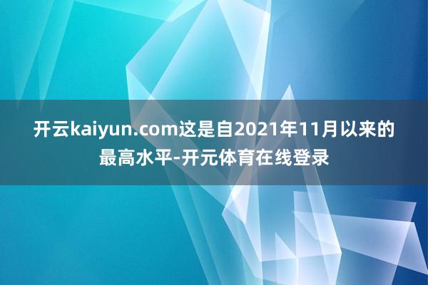 开云kaiyun.com这是自2021年11月以来的最高水平