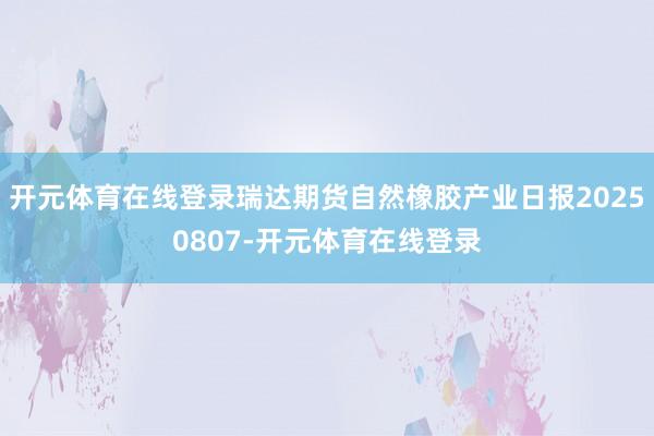 开元体育在线登录瑞达期货自然橡胶产业日报20250807-开