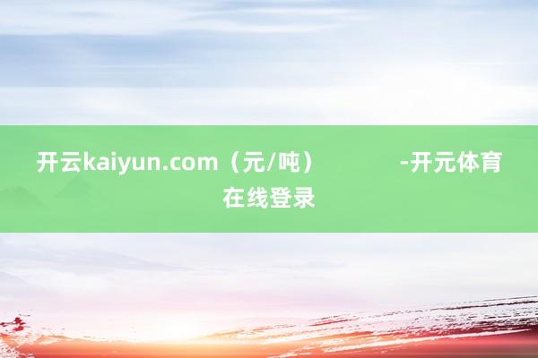 开云kaiyun.com（元/吨）            -
