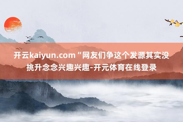 开云kaiyun.com“网友们争这个发源其实没挑升念念兴趣兴趣-开元体育在线登录