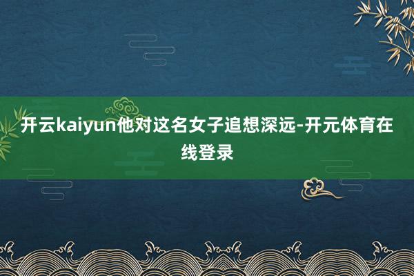 开云kaiyun他对这名女子追想深远-开元体育在线登录