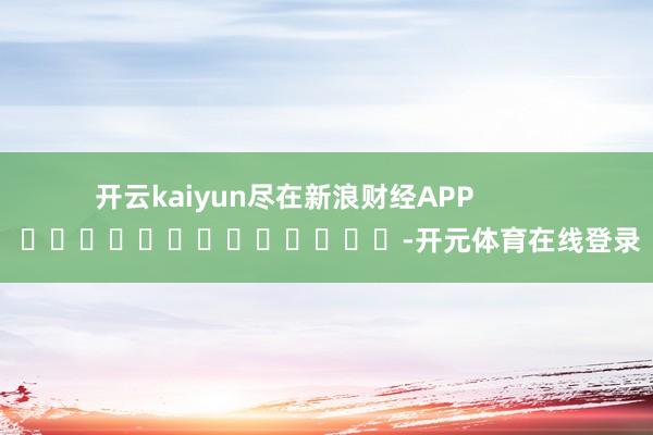 开云kaiyun尽在新浪财经APP            													-开元体育在线登录