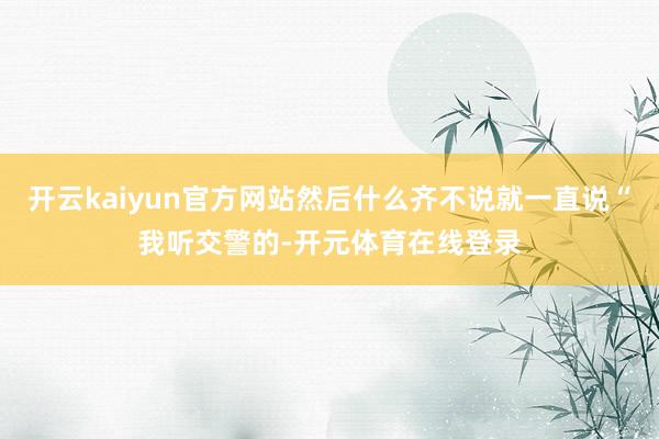 开云kaiyun官方网站然后什么齐不说就一直说“我听交警的-