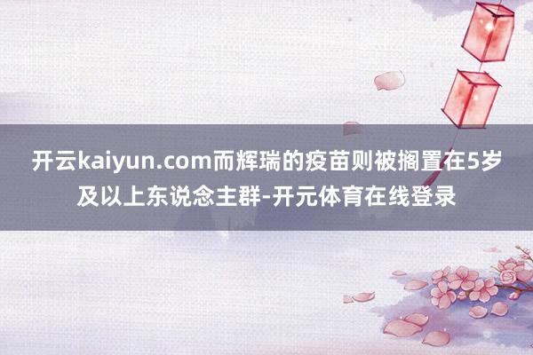 开云kaiyun.com而辉瑞的疫苗则被搁置在5岁及以上东说念主群-开元体育在线登录