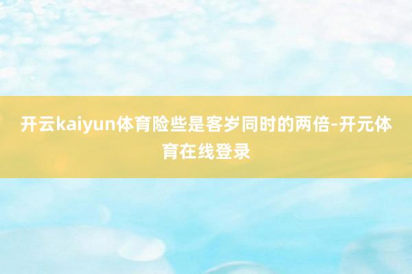 开云kaiyun体育险些是客岁同时的两倍-开元体育在线登录