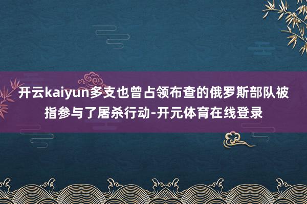 开云kaiyun多支也曾占领布查的俄罗斯部队被指参与了屠杀行