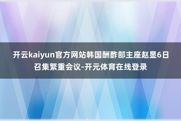 开云kaiyun官方网站　　韩国酬酢部主座赵显6日召集繁重会