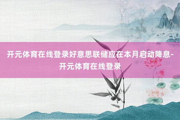 开元体育在线登录好意思联储应在本月启动降息-开元体育在线登录