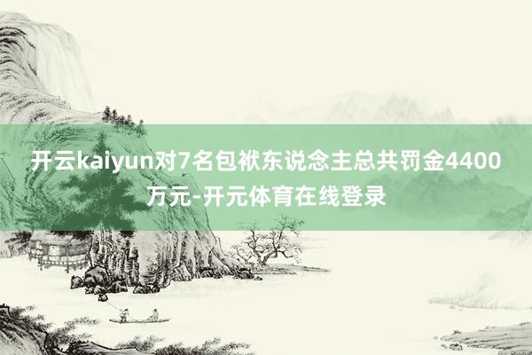 开云kaiyun对7名包袱东说念主总共罚金4400万元-开元 开云kaiyun对7名包袱东说念主总共罚金4400万元-开元
