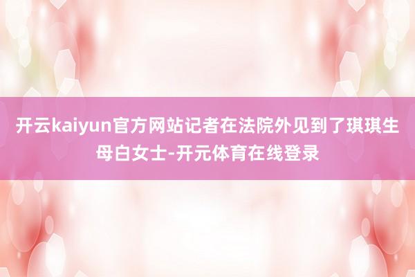 开云kaiyun官方网站记者在法院外见到了琪琪生母白女士-开 开云kaiyun官方网站记者在法院外见到了琪琪生母白女士-开