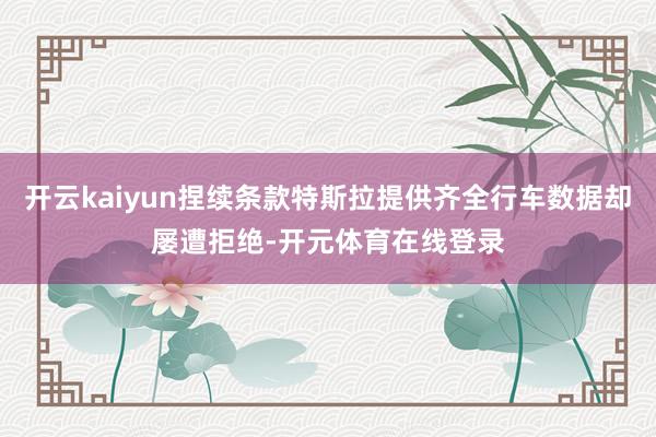 开云kaiyun捏续条款特斯拉提供齐全行车数据却屡遭拒绝-开 开云kaiyun捏续条款特斯拉提供齐全行车数据却屡遭拒绝-开