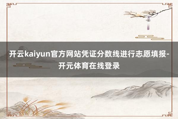 开云kaiyun官方网站凭证分数线进行志愿填报-开元体育在线登录