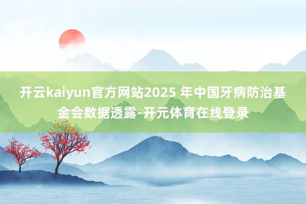 开云kaiyun官方网站2025 年中国牙病防治基金会数据透 开云kaiyun官方网站2025 年中国牙病防治基金会数据透