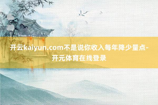 开云kaiyun.com不是说你收入每年降少量点-开元体育在 开云kaiyun.com不是说你收入每年降少量点-开元体育在