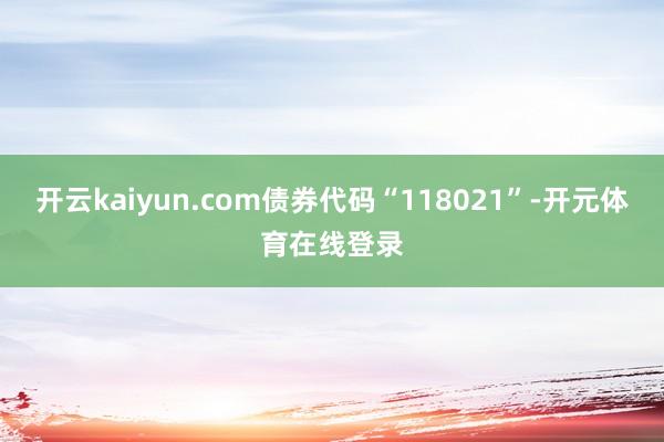 开云kaiyun.com债券代码“118021”-开元体育在
