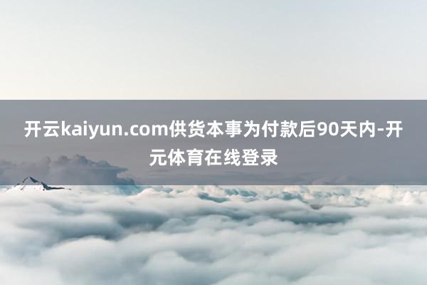开云kaiyun.com供货本事为付款后90天内-开元体育在线登录