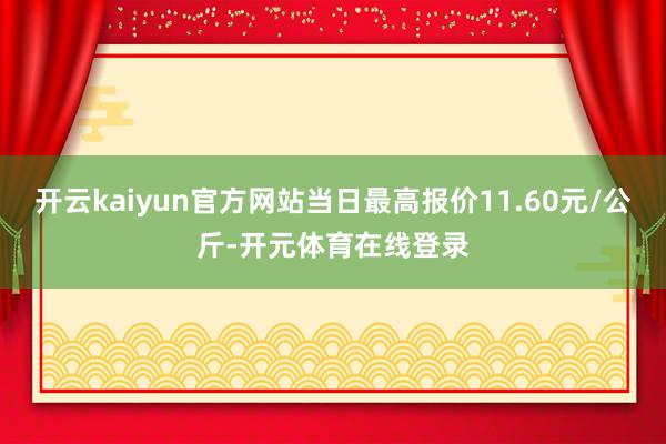 开云kaiyun官方网站当日最高报价11.60元/公斤-开元体育在线登录