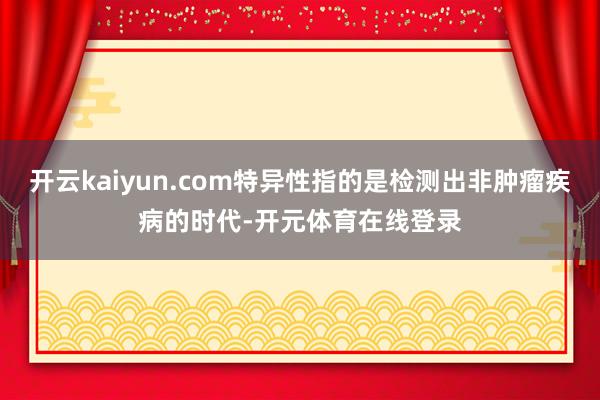 开云kaiyun.com特异性指的是检测出非肿瘤疾病的时代-