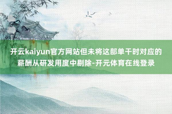 开云kaiyun官方网站但未将这部单干时对应的薪酬从研发用度中剔除-开元体育在线登录