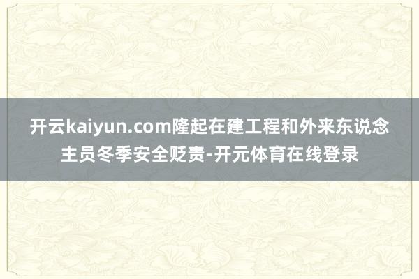 开云kaiyun.com隆起在建工程和外来东说念主员冬季安全