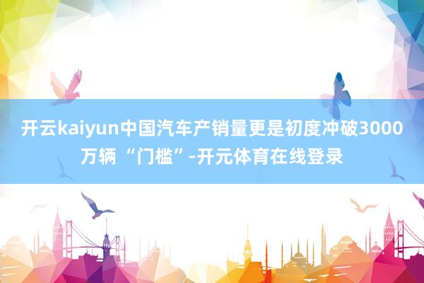开云kaiyun中国汽车产销量更是初度冲破3000万辆 “门槛”-开元体育在线登录