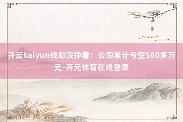 开云kaiyun钱却没挣着:公司累计亏空560多万元-开元体育在线登录