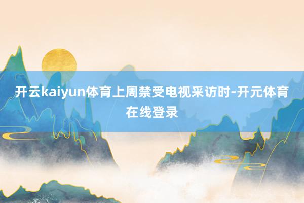 开云kaiyun体育　　上周禁受电视采访时-开元体育在线登录