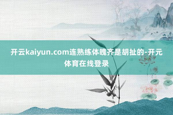 开云kaiyun.com连熟练体魄齐是胡扯的-开元体育在线登