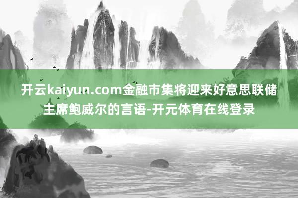 开云kaiyun.com金融市集将迎来好意思联储主席鲍威尔的言语-开元体育在线登录
