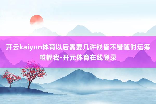 开云kaiyun体育以后需要几许钱皆不错随时运筹帷幄我-开元