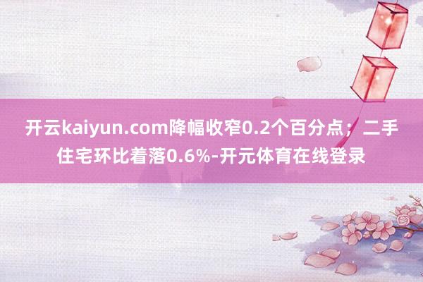 开云kaiyun.com降幅收窄0.2个百分点;二手住宅环比着落0.6%-开元体育在线登录