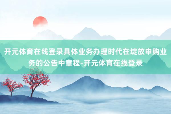开元体育在线登录具体业务办理时代在绽放申购业务的公告中章程-